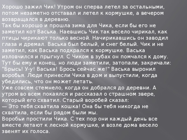 Хорошо зажил Чик! Утром он сперва летел за остальными, потом незаметно отставал и летел к кормушке, а вечером возвращался в деревню.  Так бы хорошо и прошла зима для Чика, если бы его не заметил кот Васька. Наевшись Чик так весело чирикал, как птицы чирикают только весной. Начирикавшись он заводил глаза и дремал. Васька был белый, и снег белый. Чик и не заметил, как Васька подкрался к кормушке. Васька изловчился и прыгнул. С Чиком в зубах он помчался к дому. Тут бы ему и конец, но люди заметили, затопали, закричали: 