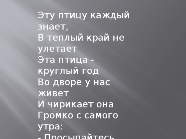 Эту птицу каждый знает,  В теплый край не улетает  Эта птица - круглый год  Во дворе у нас живет  И чирикает она  Громко с самого утра:  - Просыпайтесь поскорей. -  Всех торопит