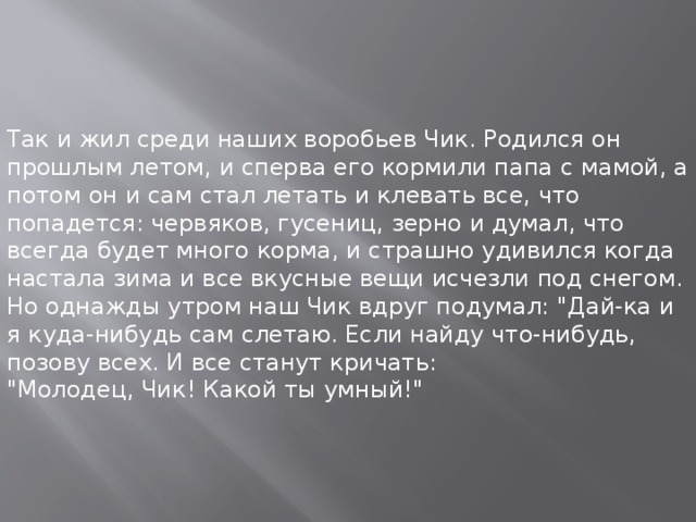 Так и жил среди наших воробьев Чик. Родился он прошлым летом, и сперва его кормили папа с мамой, а потом он и сам стал летать и клевать все, что попадется: червяков, гусениц, зерно и думал, что всегда будет много корма, и страшно удивился когда настала зима и все вкусные вещи исчезли под снегом.  Но однажды утром наш Чик вдруг подумал: 