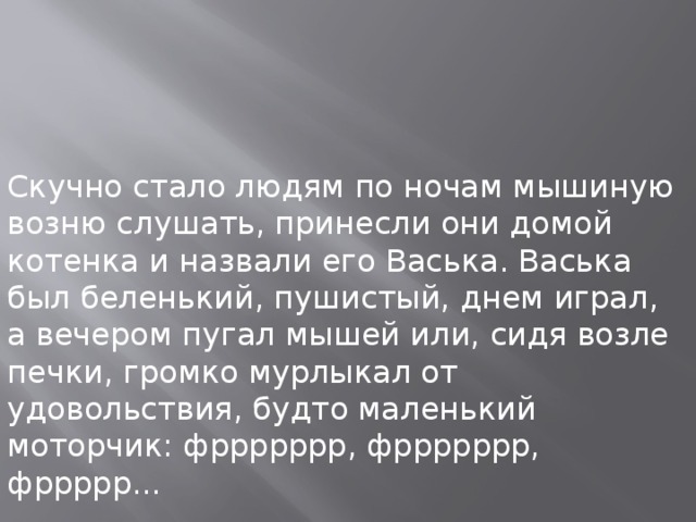 Скучно стало людям по ночам мышиную возню слушать, принесли они домой котенка и назвали его Васька. Васька был беленький, пушистый, днем играл, а вечером пугал мышей или, сидя возле печки, громко мурлыкал от удовольствия, будто маленький моторчик: фррррррр, фррррррр, фррррр...