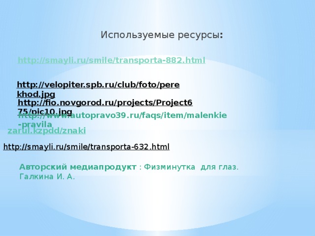 Используемые ресурсы : http ://smayli.ru/smile/transporta-882.html http://velopiter.spb.ru/club/foto/perekhod.jpg  http://fio.novgorod.ru/projects/Project675/pic10.jpg  http://www.autopravo39.ru/faqs/item/malenkie-pravila zarul.kz pdd / znaki http://smayli.ru/smile/transporta-632.html  Авторский медиапродукт : Физминутка для глаз. Галкина И. А.