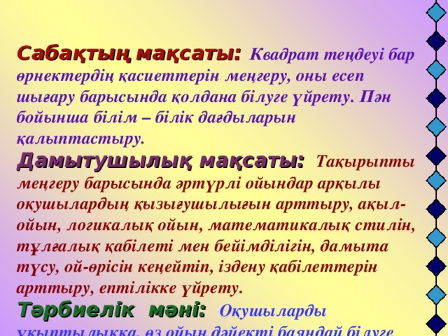 Сабақтың мақсаты:  Квадрат теңдеуі бар өрнектердің қасиеттерін меңгеру, оны есеп шығару барысында қолдана білуге үйрету. Пән бойынша білім – білік дағдыларын қалыптастыру.  Дамытушылық мақсаты:  Тақырыпты меңгеру барысында әртүрлі ойындар арқылы оқушылардың қызығушылығын арттыру, ақыл-ойын, логикалық ойын, математикалық стилін, тұлғалық қабілеті мен бейімділігін, дамыта түсу, ой-өрісін кеңейтіп, іздену қабілеттерін арттыру, ептілікке үйрету.  Тәрбиелік мәні:  Оқушыларды ұқыптылыққа, өз ойын дәйекті баяндай білуге үйрету.