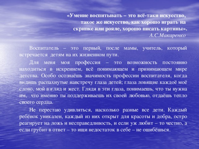 «Умение воспитывать – это всё-таки искусство,  такое же искусство, как хорошо играть на  скрипке или рояле, хорошо писать картины».  А.С.Макаренко   Воспитатель – это первый, после мамы, учитель, который встречается детям на их жизненном пути.   Для меня моя профессия – это возможность постоянно находиться в искреннем, всё понимающем и принимающем мире детства. Особо осознаёшь значимость профессии воспитателя, когда видишь распахнутые навстречу глаза детей; глаза ловящие каждоё моё слово, мой взгляд и жест. Глядя в эти глаза, понимаешь, что ты нужна им, что именно ты поддерживаешь их своей любовью, отдаёшь тепло своего сердца.   Не перестаю удивляться, насколько разные все дети. Каждый ребёнок уникален, каждый из них открыт для красоты и добра, остро реагирует на ложь и несправедливость, и если уж любит – то честно, а если грубит в ответ – то ищи недостаток в себе – не ошибёшься.