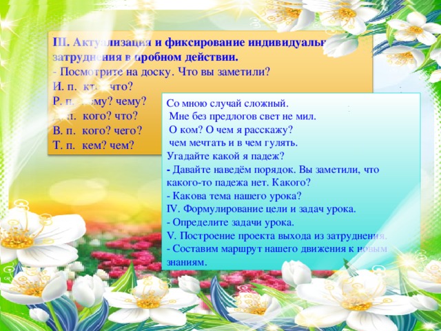 III. Актуализация и фиксирование индивидуального затруднения в пробном действии. - Посмотрите на доску. Что вы заметили? И. п.  кто? что? Р. п.  кому? чему? Д. п.  кого? что? В. п.  кого? чего? Т. п.  кем? чем? Со мною случай сложный.  Мне без предлогов свет не мил.  О ком? О чем я расскажу?  чем мечтать и в чем гулять. Угадайте какой я падеж? - Давайте наведём порядок. Вы заметили, что какого-то падежа нет. Какого? - Какова тема нашего урока? IV. Формулирование цели и задач урока. - Определите задачи урока. V. Построение проекта выхода из затруднения. - Составим маршрут нашего движения к новым знаниям.