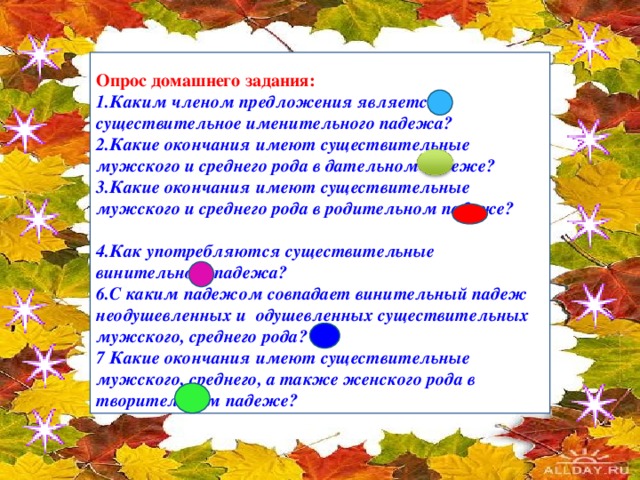 Опрос домашнего задания: 1.Каким членом предложения является существительное именительного падежа? 2.Какие окончания имеют существительные мужского и среднего рода в дательном падеже? 3.Какие окончания имеют существительные мужского и среднего рода в родительном падеже?  4.Как употребляются существительные винительного падежа? 6.С каким падежом совпадает винительный падеж неодушевленных и одушевленных существительных мужского, среднего рода? 7 Какие окончания имеют существительные мужского, среднего, а также женского рода в творительном падеже?