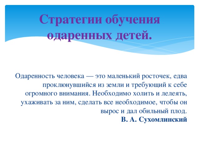 Стратегии обучения одаренных детей.   Одаренность человека — это маленький росточек, едва проклюнувшийся из земли и требующий к себе огромного внимания. Необходимо холить и лелеять, ухаживать за ним, сделать все необходимое, чтобы он вырос и дал обильный плод.  В. А. Сухомлинский