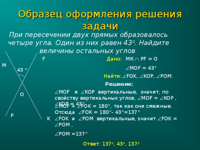 Образец оформления решения задачи При пересечении двух прямых образовалось четыре угла. Один из них равен 43 0 . Найдите величины остальных углов . МК   PF = О Дано: F  МО F = 43 ° M 43 0  FOK,  KOP,  POM.  Найти: Решение:  МО F и  KOP вертикальные, значит, по свойству вертикальных углов,  МО F =  KOP ,  KOP = 43 ° O  МО F +  FOK = 180 ° , так как они смежные. Отсюда  FOK = 180 ° - 43 ° =137 ° P K  FOK и  POM вертикальные, значит  FOK =  POM ,  POM =137 ° Ответ: 137 0 , 43 0 , 137 0