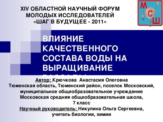 XIV ОБЛАСТНОЙ НАУЧНЫЙ ФОРУМ МОЛОДЫХ ИССЛЕДОВАТЕЛЕЙ «ШАГ В БУДУЩЕЕ - 2011» ВЛИЯНИЕ КАЧЕСТВЕННОГО СОСТАВА ВОДЫ НА ВЫРАЩИВАНИЕ РАССАДЫ Автор: Крючкова Анастасия Олеговна Тюменская область, Тюменский район, поселок Московский, муниципальное общеобразовательное учреждение Московская средняя общеобразовательная школа, 7 класс Научный руководитель: Никулина Ольга Сергеевна, учитель биологии, химии