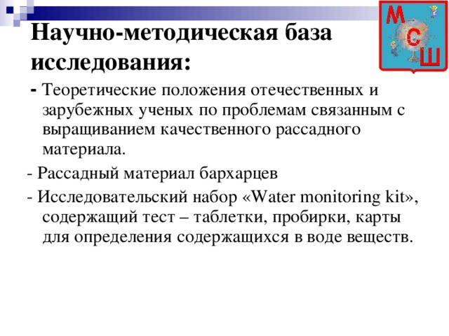 Научно-методическая база исследования:  - Теоретические положения отечественных и зарубежных ученых по проблемам связанным с выращиванием качественного рассадного материала. - Рассадный материал бархарцев - Исследовательский набор «Water monitoring kit», содержащий тест – таблетки, пробирки, карты для определения содержащихся в воде веществ.