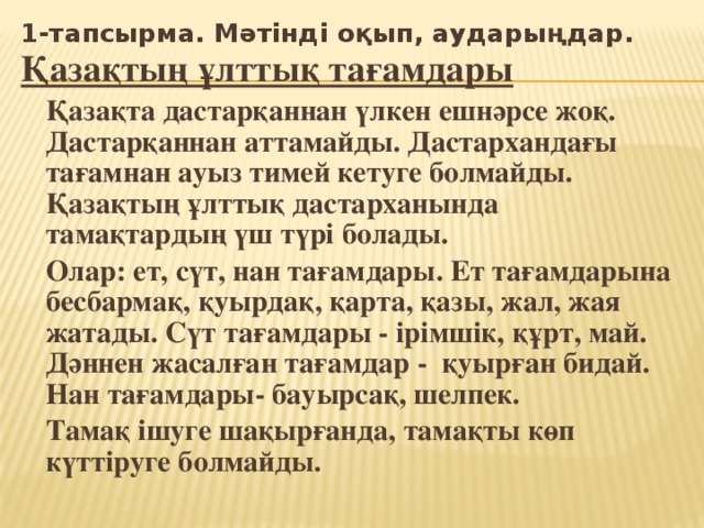 1-тапсырма. Мәтінді оқып, аударыңдар. Қазақтың ұлттық тағамдары   Қазақта дастарқаннан үлкен ешнәрсе жоқ. Дастарқаннан аттамайды. Дастархандағы тағамнан ауыз тимей кетуге болмайды. Қазақтың ұлттық дастарханында тамақтардың үш түрі болады.   Олар: ет, сүт, нан тағамдары. Ет тағамдарына бесбармақ, қуырдақ, қарта, қазы, жал, жая жатады. Сүт тағамдары - ірімшік, құрт, май. Дәннен жасалған тағамдар - қуырған бидай. Нан тағамдары- бауырсақ, шелпек.   Тамақ ішуге шақырғанда, тамақты көп күттіруге болмайды.