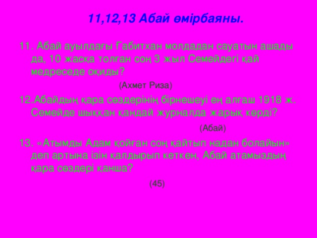 11,12,13 Абай өмірбаяны.   11. Абай ауылдағы Ғабитхан молдадан сауатын ашады да, 10 жасқа толған соң 3 жыл Семейдегі қай медреседе оқиды?  (Ахмет Риза) 12.Абайдың қара сөздерінің бірнешеуі ең алғаш 1918 ж. Семейде шыққан қандай журналда жарық көрді?   (Абай) 13. «Атымды Адам қойған соң қайтып надан болайын» деп артына ізін қалдырып кеткен, Абай атамыздың қара сөздері қанша?  (45)