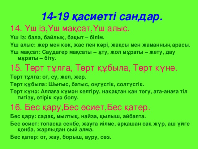 14-19 қасиетті сандар. 14. Үш із,Үш мақсат,Үш алыс. Үш із: бала, байлық, бақыт – білім. Үш алыс: жер мен көк, жас пен кәрі, жақсы мен жаманның арасы. Үш мақсат: Саудагер мақсаты – ұту, жол мұраты – жету, дау мұраты – біту. 15. Төрт тұлға, Төрт құбыла, Төрт күнә. Төрт тұлға: от, су, жел, жер. Төрт құбыла: Шығыс, батыс, оңтүстік, солтүстік. Төрт күнә: Аллаға күмән келтіру, нақақтан қан төгу, ата-анаға тіл тигізу, өтірік куә болу.  16. Бес қару,Бес өсиет,Бес қатер. Бес қару: садақ, мылтық, найза, қылыш, айбалта. Бес өсиет: топасқа сенбе, жауға иілме, әрқашан сақ жүр, аш үйге қонба, жарлыдан сый алма. Бес қатер: от, жау, борыш, ауру, сөз.