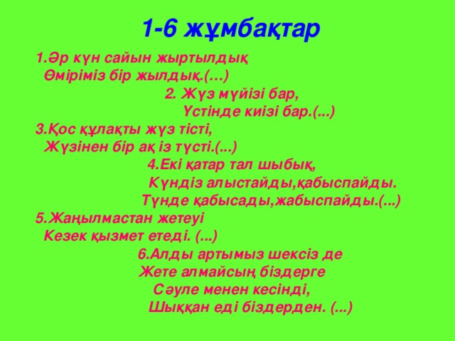 1-6 жұмбақтар  1.Әр күн сайын жыртылдық  Өміріміз бір жылдық. (…) 2. Жүз мүйізі бар,  Үстінде киізі бар.(...) 3.Қос құлақты жүз тісті,  Жүзінен бір ақ із түсті.(...) 4.Екі қатар тал шыбық,  Күндіз алыстайды,қабыспайды.  Түнде қабысады,жабыспайды.(...) 5.Жаңылмастан жетеуі  Кезек қызмет етеді. (...)  6.Алды артымыз шексіз де  Жете алмайсың біздерге Сәуле менен кесінді,  Шыққан еді біздерден. (...)