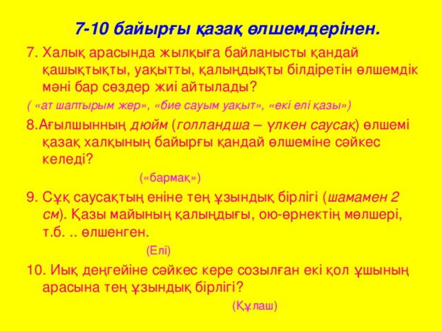 7-10 байырғы қазақ өлшемдерінен. 7. Халық арасында жылқыға байланысты қандай қашықтықты, уақытты, қалыңдықты білдіретін өлшемдік мәні бар сөздер жиі айтылады? ( «ат шаптырым жер», «бие сауым уақыт», «екі елі қазы») 8.Ағылшынның дюйм ( голландша – үлкен саусақ ) өлшемі қазақ халқының байырғы қандай өлшеміне сәйкес келеді?  («бармақ») 9. Сұқ саусақтың еніне тең ұзындық бірлігі ( шамамен 2 см ). Қазы майының қалыңдығы, ою-өрнектің мөлшері, т.б. .. өлшенген.   (Елі)  10. Иық деңгейіне сәйкес кере созылған екі қол ұшының арасына тең ұзындық бірлігі?  (Құлаш)