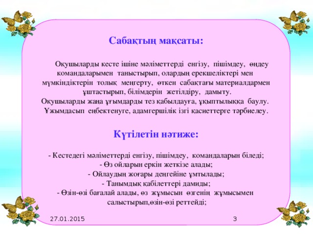 0.2  Сабақтың мақсаты:   Оқушыларды кесте ішіне мәліметтерді енгізу, пішімдеу, өңдеу командаларымен таныстырып, олардың ерекшеліктері мен мүмкіндіктерін толық меңгерту, өткен сабақтағы материалдармен  ұштастырып, білімдерін жетілдіру, дамыту. Оқушыларды жаңа ұғымдарды тез қабылдауға, ұқыптылыққа баулу. Ұжымдасып еңбектенуге, адамгершілік ізгі қасиеттерге тәрбиелеу.  Күтілетін нәтиже:  - Кестедегі мәліметтерді енгізу, пішімдеу, командаларын біледі; - Өз ойларын еркін жеткізе алады; - Ойлаудың жоғары деңгейіне ұмтылады; - Танымдық қабілеттері дамиды; - Өзін-өзі бағалай алады, өз жұмысын өзгенің жұмысымен  салыстырып,өзін-өзі реттейді;   27.01.2015   0.2