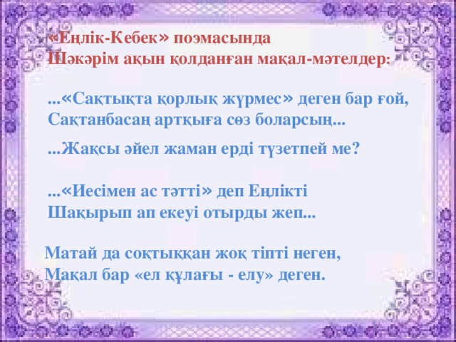 « Еңлік-Кебек » поэмасында Шәкәрім ақын қолданған мақал-мәтелдер :  ... « Сақтықта қорлық жүрмес » деген бар ғой, Сақтанбасаң артқыға сөз боларсың... ...Жақсы әйел жаман ерді түзетпей ме? ... « Иесімен ас тәтті » деп Еңлікті Шақырып ап екеуі отырды жеп...     Матай да соқтыққан жоқ тіпті неген,  Мақал бар «ел құлағы - елу» деген.