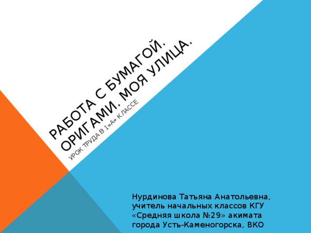 РАБОТА С БУМАГОЙ. ОРИГАМИ. МОЯ УЛИЦА. УРОК ТРУДА В 1»А» КЛАССЕ Нурдинова Татьяна Анатольевна, учитель начальных классов КГУ «Средняя школа №29» акимата города Усть-Каменогорска, ВКО