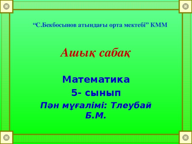 “ С.Бекбосынов атындағы орта мектебі” КММ Ашық сабақ Математика 5- сынып Пән мұғалімі: Тлеубай Б.М.