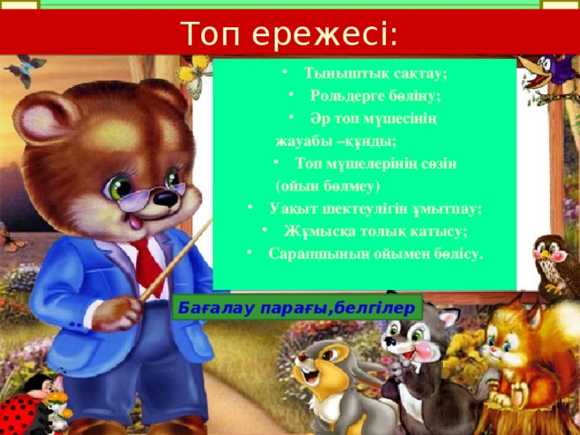 Топ ережесі: Тыныштық сақтау; Рольдерге бөліну; Әр топ мүшесінің  жауабы –құнды; Топ мүшелерінің сөзін  (ойын бөлмеу) Уақыт шектеулігін ұмытпау; Жұмысқа толық қатысу; Сарапшының ойымен бөлісу.  Бағалау парағы,белгілер