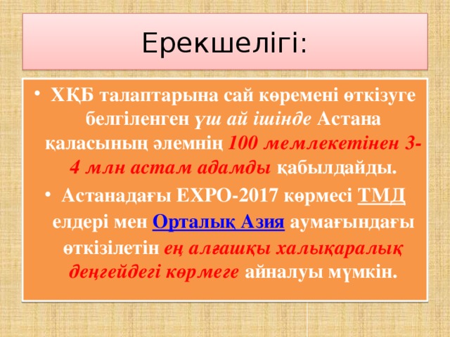 Ерекшелігі: ХҚБ талаптарына сай көремені өткізуге белгіленген үш ай ішінде Астана қаласының әлемнің 100 мемлекетінен 3-4 млн астам адамды қабылдайды. Астанадағы ЕХРО-2017 көрмесі ТМД елдері мен Орталық Азия аумағындағы өткізілетін ең алғашқы халықаралық деңгейдегі көрмеге айналуы мүмкін.