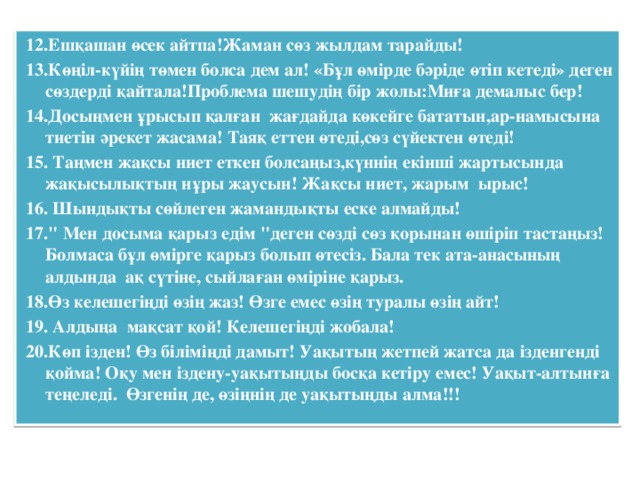 12.Ешқашан өсек айтпа!Жаман сөз жылдам тарайды!  13.Көңіл-күйің төмен болса дем ал! «Бұл өмірде бәріде өтіп кетеді» деген сөздерді қайтала!Проблема шешудің бір жолы:Миға демалыс бер!  14.Досыңмен ұрысып қалған жағдайда көкейге бататын,ар-намысына тиетін әрекет жасама! Таяқ еттен өтеді,сөз сүйектен өтеді!  15. Таңмен жақсы ниет еткен болсаңыз,күннің екінші жартысында жақысылықтың нұры жаусын! Жақсы ниет, жарым ырыс!  16. Шындықты сөйлеген жамандықты еске алмайды!  17.