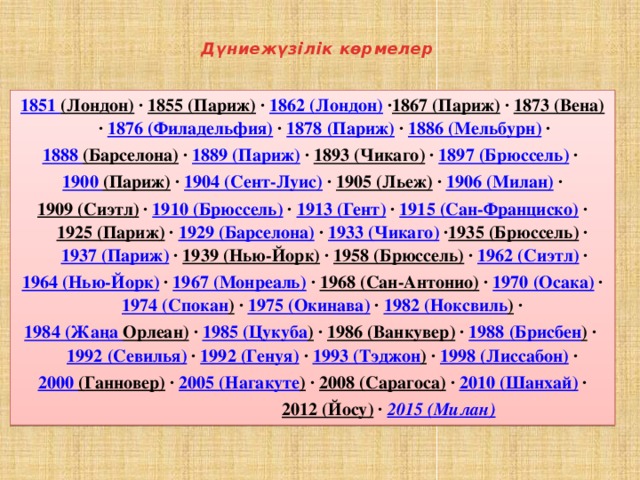 Дүниежүзілік көрмелер 1851 (Лондон)  · 1855 (Париж)  · 1862 (Лондон)  · 1867 (Париж)  · 1873 (Вена)  · 1876 (Филадельфия)  · 1878 (Париж)  · 1886 (Мельбурн)  · 1888 (Барселона)  · 1889 (Париж)  · 1893 (Чикаго)  · 1897 (Брюссель)  · 1900 (Париж)  · 1904 (Сент-Луис)  · 1905 (Льеж)  · 1906 (Милан)  ·  1909 (Сиэтл)  · 1910 (Брюссель)  · 1913 (Гент)  · 1915 (Сан-Франциско)  · 1925 (Париж)  · 1929 (Барселона)  · 1933 (Чикаго)  · 1935 (Брюссель)  · 1937 (Париж)  · 1939 (Нью-Йорк)  · 1958 (Брюссель)  · 1962 (Сиэтл)  ·  1964 (Нью-Йорк)  · 1967 (Монреаль)  · 1968 (Сан-Антонио)  · 1970 (Осака)  · 1974 ( Спокан )  · 1975 (Окинава)  · 1982 ( Ноксвиль )  · 1984 ( Жаңа Орлеан)  · 1985 ( Цукуба )  · 1986 (Ванкувер)  · 1988 ( Брисбен )  · 1992 (Севилья)  · 1992 (Генуя)  · 1993 ( Тэджон )  · 1998 (Лиссабон)  · 2000 (Ганновер)  · 2005 ( Нагакуте )  · 2008 (Сарагоса)  · 2010 (Шанхай)  ·  2012 (Йосу)  · 2015 (Милан)  