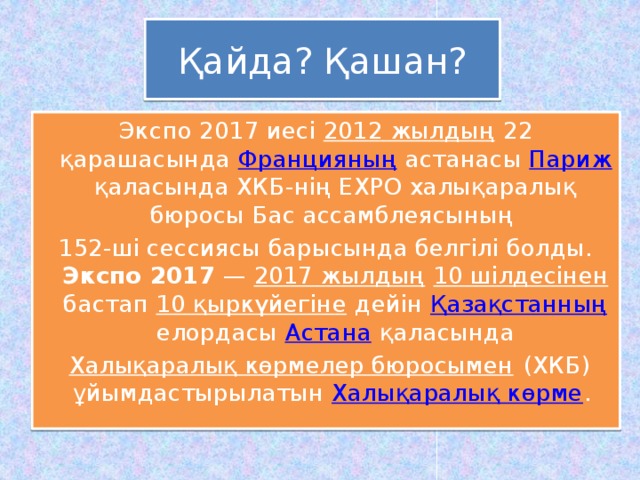 Қайда? Қашан? Экспо 2017 иесі 2012 жылдың 22 қарашасында Францияның астанасы Париж қаласында ХКБ-нің EXPO халықаралық бюросы Бас ассамблеясының 152-ші сессиясы барысында белгілі болды. Экспо 2017 — 2017 жылдың  10 шілдесінен бастап 10 қыркүйегіне дейін Қазақстанның елордасы Астана қаласында  Халықаралық көрмелер бюросымен (ХКБ) ұйымдастырылатын Халықаралық көрме .