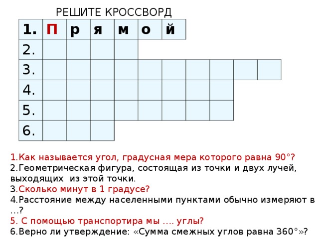 РЕШИТЕ КРОССВОРД 1. 2. П р 3. я 4. м 5. о 6. й 1.Как называется угол, градусная мера которого равна 90°? 2.Геометрическая фигура, состоящая из точки и двух лучей, выходящих из этой точки. 3 .Сколько минут в 1 градусе? 4.Расстояние между населенными пунктами обычно измеряют в …? 5. С помощью транспортира мы …. углы? 6.Верно ли утверждение: «Сумма смежных углов равна 360°»?