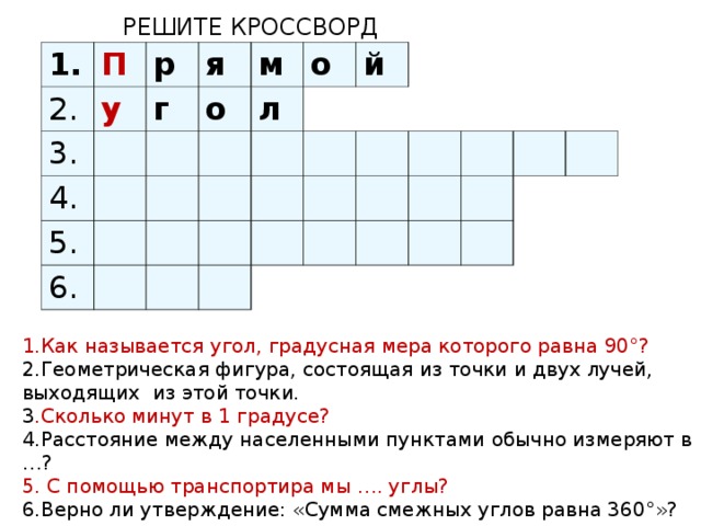 РЕШИТЕ КРОССВОРД 1. 2. П р 3. у 4. г я о м 5. л о 6. й 1.Как называется угол, градусная мера которого равна 90°? 2.Геометрическая фигура, состоящая из точки и двух лучей, выходящих из этой точки. 3 .Сколько минут в 1 градусе? 4.Расстояние между населенными пунктами обычно измеряют в …? 5. С помощью транспортира мы …. углы? 6.Верно ли утверждение: «Сумма смежных углов равна 360°»?