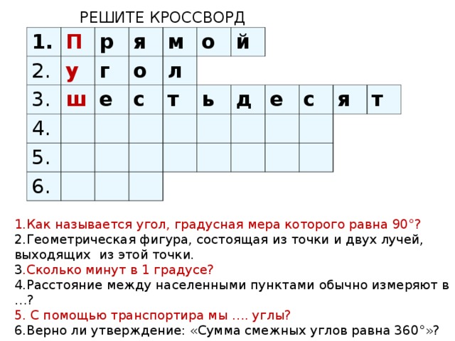 РЕШИТЕ КРОССВОРД 1. П 2. 3. р у я 4. ш г е м о 5. л с о 6. т й ь д е с я т 1.Как называется угол, градусная мера которого равна 90°? 2.Геометрическая фигура, состоящая из точки и двух лучей, выходящих из этой точки. 3 .Сколько минут в 1 градусе? 4.Расстояние между населенными пунктами обычно измеряют в …? 5. С помощью транспортира мы …. углы? 6.Верно ли утверждение: «Сумма смежных углов равна 360°»?