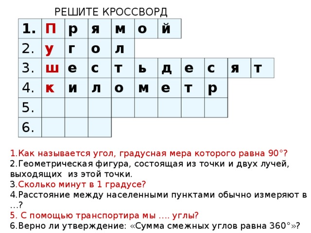 РЕШИТЕ КРОССВОРД 1. 2. П у 3. р я г 4. ш м о к е 5. и с л 6. о т л й о ь м д е е т с я р т 1.Как называется угол, градусная мера которого равна 90°? 2.Геометрическая фигура, состоящая из точки и двух лучей, выходящих из этой точки. 3 .Сколько минут в 1 градусе? 4.Расстояние между населенными пунктами обычно измеряют в …? 5. С помощью транспортира мы …. углы? 6.Верно ли утверждение: «Сумма смежных углов равна 360°»?