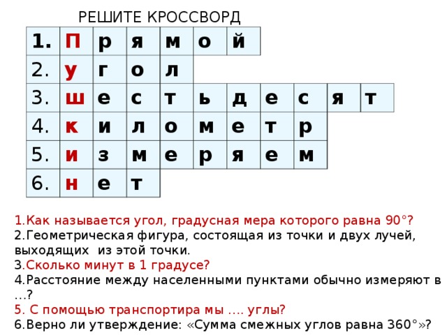 РЕШИТЕ КРОССВОРД 1. П 2. 3. р у я 4. г ш е к м о 5. и л с и о 6. т л з н й о м ь е м д т е е е р т с я р я е т м 1.Как называется угол, градусная мера которого равна 90°? 2.Геометрическая фигура, состоящая из точки и двух лучей, выходящих из этой точки. 3 .Сколько минут в 1 градусе? 4.Расстояние между населенными пунктами обычно измеряют в …? 5. С помощью транспортира мы …. углы? 6.Верно ли утверждение: «Сумма смежных углов равна 360°»?