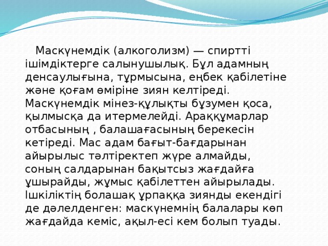 Маскүнемдік (алкоголизм) — спиртті ішімдіктерге салынушылық. Бұл адамның денсаулығына, тұрмысына, еңбек қабілетіне және қоғам өміріне зиян келтіреді. Маскүнемдік мінез-құлықты бұзумен қоса, қылмысқа да итермелейді. Араққұмарлар отбасының , балашағасының берекесін кетіреді. Мас адам бағыт-бағдарынан айырылыс тәлтіректеп жүре алмайды, соның салдарынан бақытсыз жағдайға ұшырайды, жұмыс қабілеттен айырылады. Ішкіліктің болашақ ұрпаққа зиянды екендігі де дәлелденген: маскүнемнің балалары көп жағдайда кеміс, ақыл-есі кем болып туады.