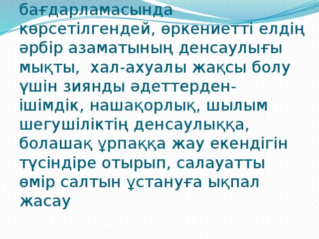 МАҚСАТЫ: «Бірінші байлық-денсаулық» «Қазақстан-2030» бағдарламасында көрсетілгендей, өркениетті елдің әрбір азаматының денсаулығы мықты, хал-ахуалы жақсы болу үшін зиянды әдеттерден- ішімдік, нашақорлық, шылым шегушіліктің денсаулыққа, болашақ ұрпаққа жау екендігін түсіндіре отырып, салауатты өмір салтын ұстануға ықпал жасау