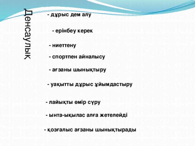 Денсаулық - дұрыс дем алу - ерінбеу керек - ниеттену - спортпен айналысу - ағзаны шынықтыру - уақытты дұрыс ұйымдастыру - лайықты өмір сүру - ынта-ықылас алға жетелейді - қозғалыс ағзаны шынықтырады