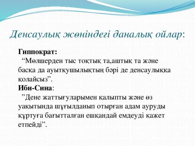 Денсаулық жөніндегі даналық ойлар : Гиппократ:  “ Мөлшерден тыс тоқтық та,аштық та және басқа да ауытқушылықтың бәрі де денсаулыққа қолайсыз”. Ибн-Сина : ” Дене жаттығуларымен қалыпты және өз уақытында шұғылданып отырған адам ауруды құртуға бағытталған ешқандай емдеуді қажет етпейді”.