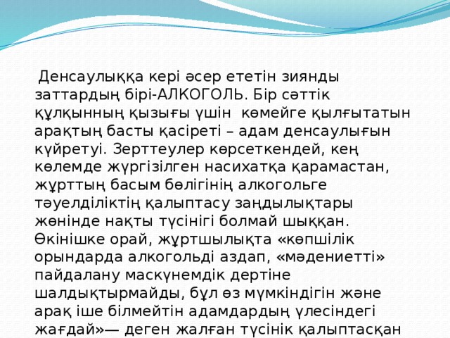 Денсаулыққа кері әсер ететін зиянды заттардың бірі-АЛКОГОЛЬ. Бір сәттік құлқынның қызығы үшін  көмейге қылғытатын арақтың басты қасіреті – адам денсаулығын күйретуі. Зерттеулер көрсеткендей, кең көлемде жүргізілген насихатқа қарамастан, жұрттың басым бөлігінің алкогольге тәуелділіктің қалыптасу заңдылықтары жөнінде нақты түсінігі болмай шыққан. Өкінішке орай, жұртшылықта «көпшілік орындарда алкогольді аздап, «мәдениетті» пайдалану маскүнемдік дертіне шалдықтырмайды, бұл өз мүмкіндігін және арақ іше білмейтін адамдардың үлесіндегі жағдай»— деген жалған түсінік қалыптасқан