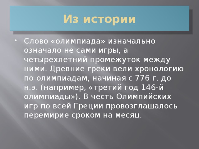 Из истории Слово «олимпиада» изначально означало не сами игры, а четырехлетний промежуток между ними. Древние греки вели хронологию по олимпиадам, начиная с 776 г. до н.э. (например, «третий год 146-й олимпиады»). В честь Олимпийских игр по всей Греции провозглашалось перемирие сроком на месяц.