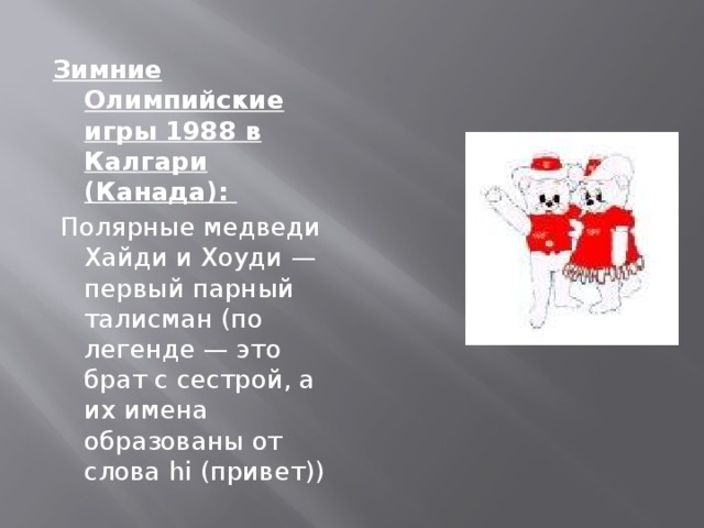 Зимние Олимпийские игры 1988 в Калгари (Канада):  Полярные медведи Хайди и Хоуди — первый парный талисман (по легенде — это брат с сестрой, а их имена образованы от слова hi (привет))