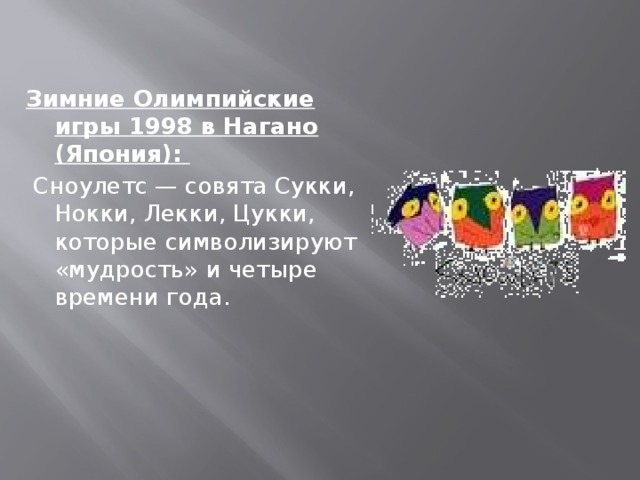 Зимние Олимпийские игры 1998 в Нагано (Япония):  Сноулетс — совята Сукки, Нокки, Лекки, Цукки, которые символизируют «мудрость» и четыре времени года.