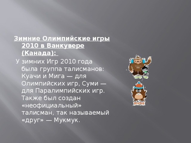 Зимние Олимпийские игры 2010 в Ванкувере (Канада):  У зимних Игр 2010 года была группа талисманов: Куачи и Мига — для Олимпийских игр, Суми — для Паралимпийских игр. Также был создан «неофициальный» талисман, так называемый «друг» — Мукмук.