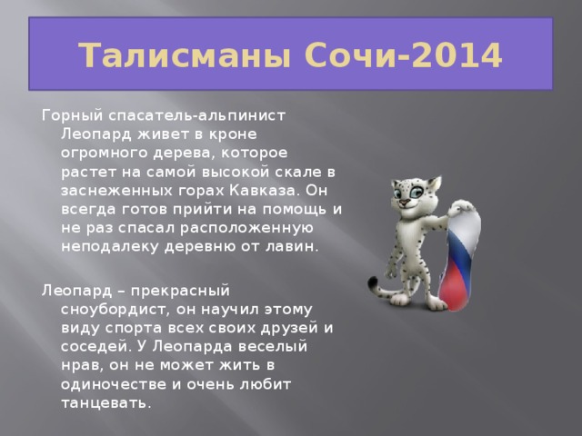 Талисманы Сочи-2014 Горный спасатель-альпинист Леопард живет в кроне огромного дерева, которое растет на самой высокой скале в заснеженных горах Кавказа. Он всегда готов прийти на помощь и не раз спасал расположенную неподалеку деревню от лавин. Леопард – прекрасный сноубордист, он научил этому виду спорта всех своих друзей и соседей. У Леопарда веселый нрав, он не может жить в одиночестве и очень любит танцевать.