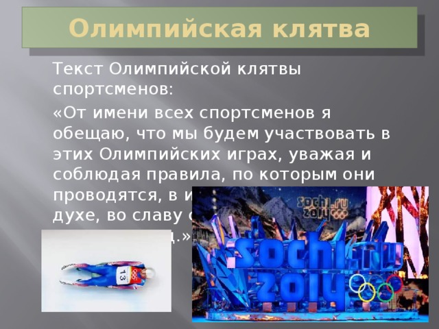 Олимпийская клятва  Текст Олимпийской клятвы спортсменов:  «От имени всех спортсменов я обещаю, что мы будем участвовать в этих Олимпийских играх, уважая и соблюдая правила, по которым они проводятся, в истинно спортивном духе, во славу спорта и во имя чести своих команд.»