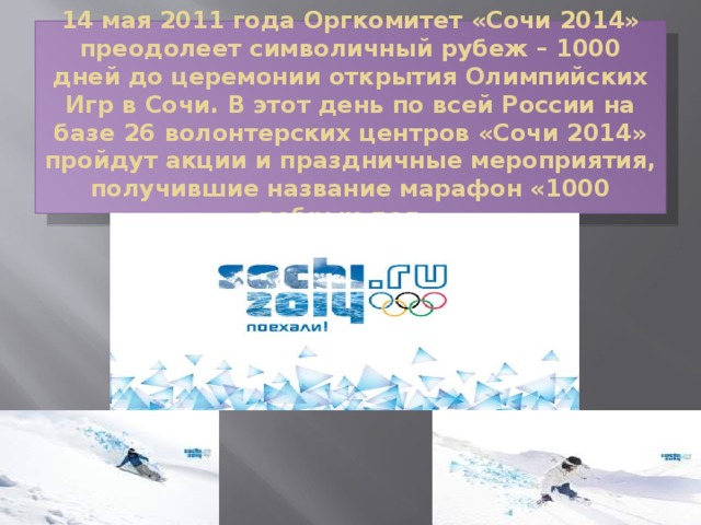 14 мая 2011 года Оргкомитет «Сочи 2014» преодолеет символичный рубеж – 1000 дней до церемонии открытия Олимпийских Игр в Сочи. В этот день по всей России на базе 26 волонтерских центров «Сочи 2014» пройдут акции и праздничные мероприятия, получившие название марафон «1000 добрых дел».