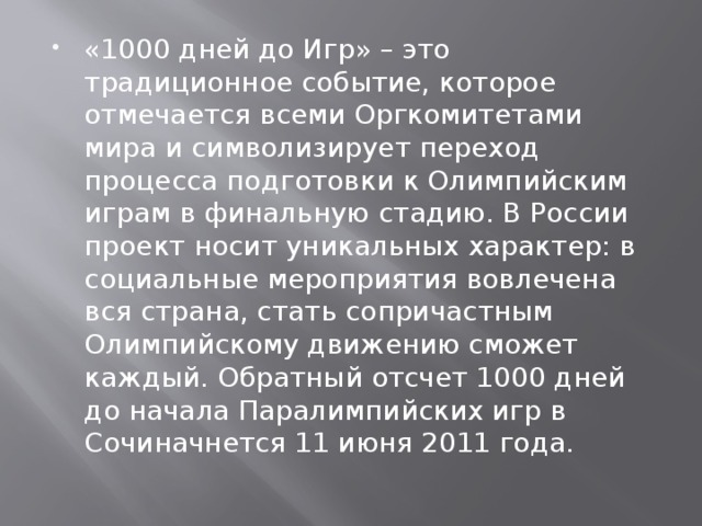 «1000 дней до Игр» – это традиционное событие, которое отмечается всеми Оргкомитетами мира и символизирует переход процесса подготовки к Олимпийским играм в финальную стадию. В России проект носит уникальных характер: в социальные мероприятия вовлечена вся страна, стать сопричастным Олимпийскому движению сможет каждый. Обратный отсчет 1000 дней до начала Паралимпийских игр в Сочиначнется 11 июня 2011 года.