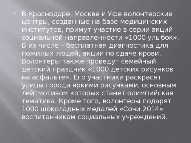 В Краснодаре, Москве и Уфе волонтерские центры, созданные на базе медицинских институтов, примут участие в серии акций социальной направленности «1000 улыбок». В их числе – бесплатная диагностика для пожилых людей, акции по сдаче крови. Волонтеры также проведут семейный детский праздник «1000 детских рисунков на асфальте». Его участники раскрасят улицы города яркими рисунками, основным лейтмотивом которых станет олимпийская тематика. Кроме того, волонтеры подарят 1000 шоколадных медалей «Сочи 2014» воспитанникам социальных учреждений.