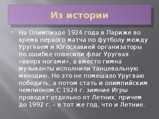 Из истории На Олимпиаде 1924 года в Париже во время первого матча по футболу между Уругваем и Югославией организаторы по ошибке повесили флаг Уругвая «вверх ногами», а вместо гимна музыканты исполнили танцевальную мелодию. Но это не помешало Уругваю победить, а потом стать и олимпийским чемпионом.С 1924 г. зимние Игры проводят отдельно от Летних, причем до 1992 г. – в тот же год, что и Летние.