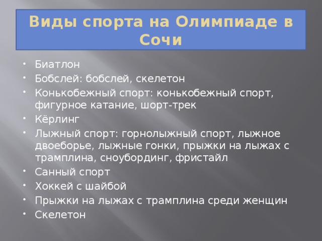 Виды спорта на Олимпиаде в Сочи Биатлон Бобслей: бобслей, скелетон Конькобежный спорт: конькобежный спорт, фигурное катание, шорт-трек Кёрлинг Лыжный спорт: горнолыжный спорт, лыжное двоеборье, лыжные гонки, прыжки на лыжах с трамплина, сноубординг, фристайл Санный спорт Хоккей с шайбой Прыжки на лыжах с трамплина среди женщин Скелетон