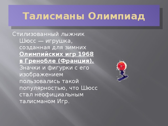 Талисманы Олимпиад Стилизованный лыжник Шюсс — игрушка, созданная для зимних Олимпийских игр 1968 в Гренобле (Франция). Значки и фигурки с его изображением пользовались такой популярностью, что Шюсс стал неофициальным талисманом Игр.