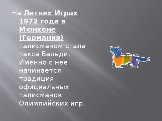 На Летних Играх 1972 года в Мюнхене (Германия) талисманом стала такса Вальди. Именно с нее начинается традиция официальных талисманов Олимпийских игр.